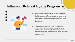● Businesses have started to put together
influencer or referral loyalty programs to
reward customers who recommend their
business.
● These programs not only incentivize
customers for making referrals, but also
help strengthen relationships with existing
customers.
Inﬂuencer/Referral Loyalty Program
 
