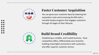 Faster Customer Acquisition
You can grow your customer base by lowering the
acquisition costs and increasing the ROI with a
versatile loyalty program that engages customers
through all stages of their lifecycle.
Build Brand Credibility
Establishing a credible, and trusted business. Have
competitive offers, Differentiate your brand by
building meaningful connections with customers,
and offer superior customer service.
 