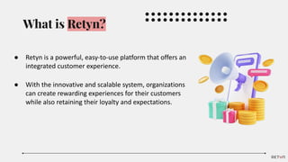 What is Retyn?
● Retyn is a powerful, easy-to-use platform that offers an
integrated customer experience.
● With the innovative and scalable system, organizations
can create rewarding experiences for their customers
while also retaining their loyalty and expectations.
 