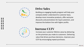 Drive Sales
Building an engaging loyalty program will help your
company better understand its customer base,
develop more innovative products, offer exclusive
discounts and promotions for loyal customers, and
improve the bottom line with higher profits.
Increase CLTV
Increase your customer lifetime value by delivering
on the promises you make to customers. Delivering
value that drives purchase decisions, improves your
CLTV by encouraging repeat purchases.
 