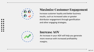 Maximize Customer Engagement
Increase customer loyalty and better business
results, such as increased sales or greater
distributor engagement through gamification
and other engaging strategies.
Increase AOV
An increase in your AOV will help you generate
more revenue with increased profitability
margins.
 