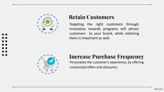 Increase Purchase Frequency
Personalize the customer's experience, by offering
customized offers and discounts.
Retain Customers
Targeting the right customers through
innovative rewards programs will attract
customers to your brand, while retaining
them is important as well.
 