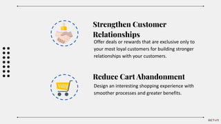 Strengthen Customer
Relationships
Offer deals or rewards that are exclusive only to
your most loyal customers for building stronger
relationships with your customers.
Reduce Cart Abandonment
Design an interesting shopping experience with
smoother processes and greater benefits.
 
