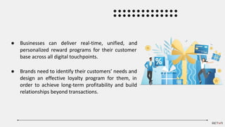 ● Businesses can deliver real-time, unified, and
personalized reward programs for their customer
base across all digital touchpoints.
● Brands need to identify their customers’ needs and
design an effective loyalty program for them, in
order to achieve long-term profitability and build
relationships beyond transactions.
 