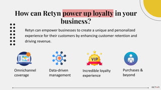 How can Retyn power up loyalty in your
business?
Retyn can empower businesses to create a unique and personalized
experience for their customers by enhancing customer retention and
driving revenue.
Omnichannel
coverage
Data-driven
management
Incredible loyalty
experience
Purchases &
beyond
 
