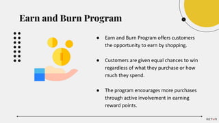 Earn and Burn Program
● Earn and Burn Program offers customers
the opportunity to earn by shopping.
● Customers are given equal chances to win
regardless of what they purchase or how
much they spend.
● The program encourages more purchases
through active involvement in earning
reward points.
 