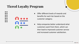 ● Offer different levels of rewards and
benefits for each tier based on the
customer category.
● Help companies better understand what
customers want from them, which can
then lead to improved customer service
and increased customer satisfaction.
Tiered Loyalty Program
 