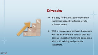 ➢ It is easy for businesses to make their
customers happy by offering loyalty
points or deals.
➢ With a happy customer base, businesses
will see an increase in sales as well as a
positive impact on the brand perception
with both existing and potential
customers.
Drive sales
 