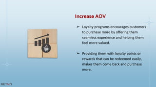 ➢ Loyalty programs encourages customers
to purchase more by offering them
seamless experience and helping them
feel more valued.
➢ Providing them with loyalty points or
rewards that can be redeemed easily,
makes them come back and purchase
more.
Increase AOV
 