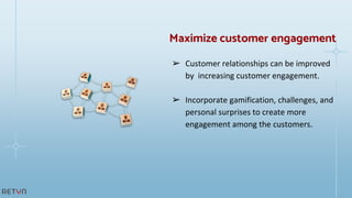 ➢ Customer relationships can be improved
by increasing customer engagement.
➢ Incorporate gamification, challenges, and
personal surprises to create more
engagement among the customers.
Maximize customer engagement
 