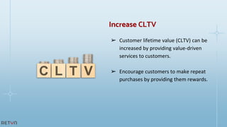 ➢ Customer lifetime value (CLTV) can be
increased by providing value-driven
services to customers.
➢ Encourage customers to make repeat
purchases by providing them rewards.
Increase CLTV
 