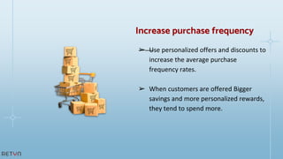 ➢ Use personalized offers and discounts to
increase the average purchase
frequency rates.
➢ When customers are offered Bigger
savings and more personalized rewards,
they tend to spend more.
Increase purchase frequency
 