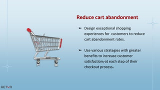 ➢ Design exceptional shopping
experiences for customers to reduce
cart abandonment rates.
➢ Use various strategies with greater
benefits to increase customer
satisfaction, at each step of their
checkout process.
Reduce cart abandonment
 