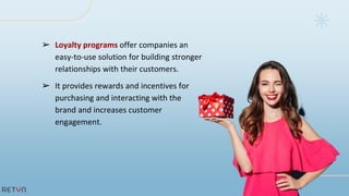 ➢ Loyalty programs offer companies an
easy-to-use solution for building stronger
relationships with their customers.
➢ It provides rewards and incentives for
purchasing and interacting with the
brand and increases customer
engagement.
 