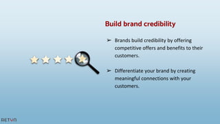 ➢ Brands build credibility by offering
competitive offers and benefits to their
customers.
➢ Differentiate your brand by creating
meaningful connections with your
customers.
Build brand credibility
 