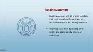 ➢ Loyalty programs will let brands to retain
their customers by offering them with
innovative rewards and loyalty solutions.
➢ Retaining customers build long-term
loyalty and brand equity with your
customers.
Retain customers
 