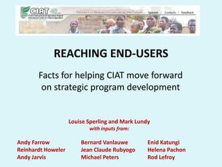 REACHING END-USERS
       Facts for helping CIAT move forward
        on strategic program development


                    Louise Sperling and Mark Lundy
                           with inputs from:

Andy Farrow             Bernard Vanlauwe         Enid Katungi
Reinhardt Howeler       Jean Claude Rubyogo      Helena Pachon
Andy Jarvis             Michael Peters           Rod Lefroy
 
