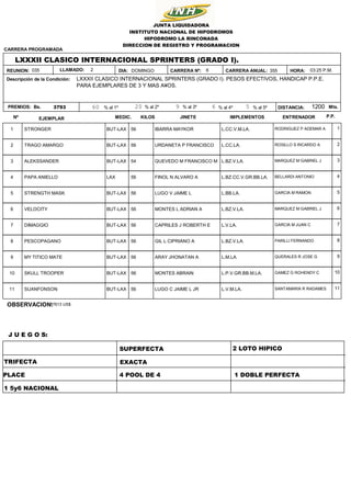 355
6
DOMINGO
3793 1200
03:25 P.M.
HORA:
DISTANCIA: Mts.
Bs.
LXXXII CLASICO INTERNACIONAL SPRINTERS (GRADO I).
LXXXII CLASICO INTERNACIONAL SPRINTERS (GRADO I). PESOS EFECTIVOS, HANDICAP P.P.E.
PARA EJEMPLARES DE 3 Y MAS A¥OS.
JUNTA LIQUIDADORA
INSTITUTO NACIONAL DE HIPODROMOS
HIPODROMO LA RINCONADA
DIRECCION DE REGISTRO Y PROGRAMACION
Descripción de la Condición:
REUNION: DIA:
035
CARRERA PROGRAMADA
PREMIOS: 60 20 9 5
6
% al 1º % al 2º % al 3º % al 4º % al 5º
CARRERA Nº: CARRERA ANUAL:
LLAMADO: 2
Nº EJEMPLAR KILOS
MEDIC. JINETE IMPLEMENTOS ENTRENADOR P.P.
1 STRONGER BUT-LAX RODRIGUEZ P ADEMAR A
IBARRA MAYKOR L.CC.V.M.LA.
56 1
2 TRAGO AMARGO BUT-LAX ROSILLO S RICARDO A
URDANETA P FRANCISCO L.CC.LA.
56 2
3 ALEKSSANDER BUT-LAX MARQUEZ M GABRIEL J
QUEVEDO M FRANCISCO M L.BZ.V.LA.
54 3
4 PAPA ANIELLO LAX BELLARDI ANTONIO
FINOL N ALVARO A L.BZ.CC.V.GR.BB.LA.
56 4
5 STRENGTH MASK BUT-LAX GARCIA M RAMON
LUGO V JAIME L L.BB.LA.
56 5
6 VELOCITY BUT-LAX MARQUEZ M GABRIEL J
MONTES L ADRIAN A L.BZ.V.LA.
56 6
7 DIMAGGIO BUT-LAX GARCIA M JUAN C
CAPRILES J ROBERTH E L.V.LA.
56 7
8 PESCOPAGANO BUT-LAX PARILLI FERNANDO
GIL L CIPRIANO A L.BZ.V.LA.
56 8
9 MY TITICO MATE BUT-LAX QUERALES R JOSE G
ARAY JHONATAN A L.M.LA.
56 9
10 SKULL TROOPER BUT-LAX GAMEZ G ROHENDY C
MONTES ABRAIN L.P.V.GR.BB.M.LA.
56 10
11 SUANFONSON BUT-LAX SANTAMARIA R RADAMES
LUGO C JAIME L JR L.V.M.LA.
56 11
TRIFECTA
SUPERFECTA
PLACE
EXACTA
4 POOL DE 4 1 DOBLE PERFECTA
2 LOTO HIPICO
1 5y6 NACIONAL
OBSERVACION:
17613 US$
J U E G O S:
 