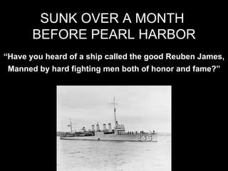 “Have you heard of a ship called the good Reuben James,
Manned by hard fighting men both of honor and fame?”
SUNK OVER A MONTH
BEFORE PEARL HARBOR
 