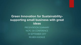 Green Innovation for Sustainability-
supporting small business with great
ideas
PRESENTATION SUMMARY
NCPC-SA CONFERENCE
14 SEPTEMBER 2017
REUBEN KADALIE
 