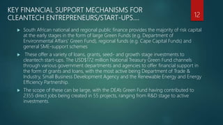 KEY FINANCIAL SUPPORT MECHANISMS FOR
CLEANTECH ENTREPRENEURS/START-UPS….
 South African national and regional public finance provides the majority of risk capital
at the early stages in the form of large Green Funds (e.g. Department of
Environmental Affairs’ Green Fund), regional funds (e.g. Cape Capital Funds) and
general SME-support schemes
 These offer a variety of loans, grants, seed- and growth stage investments to
cleantech start-ups. The USD$172 million National Treasury Green Fund channels
through various government departments and agencies to offer financial support in
the form of grants and loans, with the most active being Department of Trade &
Industry, Small Business Development Agency and the Renewable Energy and Energy
Efficiency Partnership.
 The scope of these can be large, with the DEA’s Green Fund having contributed to
2355 direct jobs being created in 55 projects, ranging from R&D stage to active
investments.
12
 