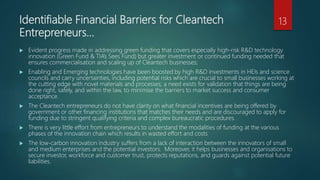 Identifiable Financial Barriers for Cleantech
Entrepreneurs…
 Evident progress made in addressing green funding that covers especially high-risk R&D technology
innovation (Green Fund & TIA’s Sees Fund) but greater investment or continued funding needed that
ensures commercialisation and scaling up of Cleantech businesses;
 Enabling and Emerging technologies have been boosted by high R&D investments in HEIs and science
councils and carry uncertainties, including potential risks which are crucial to small businesses working at
the cutting edge with novel materials and processes; a need exists for validation that things are being
done right, safely, and within the law, to minimise the barriers to market success and consumer
acceptance.
 The Cleantech entrepreneurs do not have clarity on what financial incentives are being offered by
government or other financing institutions that matches their needs and are discouraged to apply for
funding due to stringent qualifying criteria and complex bureaucratic procedures.
 There is very little effort from entrepreneurs to understand the modalities of funding at the various
phases of the innovation chain which results in wasted effort and costs
 The low-carbon innovation industry suffers from a lack of interaction between the innovators of small
and medium enterprises and the potential investors. Moreover, it helps businesses and organisations to
secure investor, workforce and customer trust, protects reputations, and guards against potential future
liabilities.
13
 