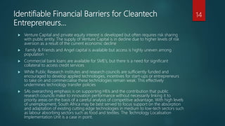 Identifiable Financial Barriers for Cleantech
Entrepreneurs…
 Venture Capital and private equity interest is developed but often requires risk sharing
with public entity. The supply of Venture Capital is in decline due to higher levels of risk
aversion as a result of the current economic decline
 Family & Friends and Angel capital is available but access is highly uneven among
population
 Commercial bank loans are available for SME’s, but there is a need for significant
collateral to access credit services
 While Public Research institutes and research councils are sufficiently funded and
encouraged to develop applied technologies, incentives for start-ups or entrepreneurs
to take on and commercialise these technologies remain weak. This effectively
undermines technology transfer policies
 SA’s overarching emphasis is on supporting HEIs and the contribution that public
research councils make to innovation performance without necessarily linking it to
priority areas on the basis of a careful analysis of competitive advantage. With high levels
of unemployment, South Africa may be best served to focus support on the absorption
and adaptation of existing cutting edge technologies in medium to low-tech sectors such
as labour absorbing sectors such as food and textiles. The Technology Localisation
Implementation Unit is a case in point.
14
 