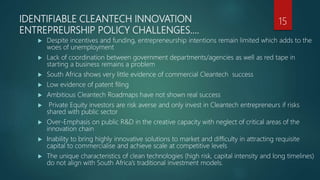 IDENTIFIABLE CLEANTECH INNOVATION
ENTREPREURSHIP POLICY CHALLENGES….
 Despite incentives and funding, entrepreneurship intentions remain limited which adds to the
woes of unemployment
 Lack of coordination between government departments/agencies as well as red tape in
starting a business remains a problem
 South Africa shows very little evidence of commercial Cleantech success
 Low evidence of patent filing
 Ambitious Cleantech Roadmaps have not shown real success
 Private Equity investors are risk averse and only invest in Cleantech entrepreneurs if risks
shared with public sector
 Over-Emphasis on public R&D in the creative capacity with neglect of critical areas of the
innovation chain
 Inability to bring highly innovative solutions to market and difficulty in attracting requisite
capital to commercialise and achieve scale at competitive levels
 The unique characteristics of clean technologies (high risk, capital intensity and long timelines)
do not align with South Africa’s traditional investment models.
15
 