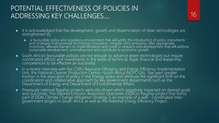 POTENTIAL EFFECTIVENESS OF POLICIES IN
ADDRESSING KEY CHALLENGES….
 It is acknowledged that the development, growth and dissemination of clean technologies are
strengthened by:
 a favourable policy and regulatory environment that will justify the introduction of policy instruments
and strategies that promote technology innovation, mitigate GHG emissions, offer appropriate
incentives, alleviate barriers to implementation and invest in research and development that will address
sustainable development, unemployment and contribute to economic growth
 South Africa’s favourable policies are not enough to advance green technologies but require
coordinated efforts and investments in the areas of technical, legal, financial and leadership
competences to be effective an successful.
 In a recent interview with the CSIR’s Resource Efficiency and Energy Efficiency Implementation
Unit, the National Cleaner Production Centre –South Africa (NCPC-SA), has seen greater
traction in the execution of policy in the Energy space and attribute the significant shift on the
coordination and collaborative approach by key government departments such as the
Department of Energy and Department of Environmental Affairs.
 Previously national flagship projects were silo-driven which negatively impacted on desired goals
and outcomes. The Desired Emission Reduction Outcomes (DEROs) flagship project that forms
part of DEA’s Climate Change Mitigation Strategy is an example of a well - coordinated inter-
government project in South Africa as well as the National Energy Efficiency Project.
16
 