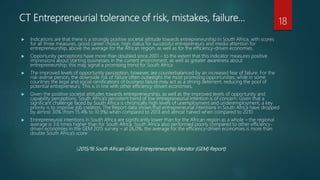 CT Entrepreneurial tolerance of risk, mistakes, failure…
 Indications are that there is a strongly positive societal attitude towards entrepreneurship in South Africa, with scores
for all three measures, good career choice, high status for successful entrepreneurs and media attention for
entrepreneurship, above the average for the African region, as well as for the efficiency-driven economies.
 Opportunity perceptions have more than doubled since 2001 – to the extent that this indicator measures positive
impressions about starting businesses in the current environment, as well as greater awareness about
entrepreneurship, this may signal a promising trend for South Africa
 The improved levels of opportunity perception, however, are counterbalanced by an increased fear of failure. For the
risk-averse person, the downside risk of failure often outweighs the most promising opportunities, while in some
countries the legal and social ramifications of business failure may act as a strong deterrent, reducing the pool of
potential entrepreneurs. This is in line with other efficiency-driven economies.
 Given the positive societal attitudes towards entrepreneurship, as well as the improved levels of opportunity and
capability perceptions, South Africa’s persistent trend of low entrepreneurial intention is of concern. Given that a
significant challenge faced by South Africa is chronically high levels of unemployment and underemployment, a key
priority is to improve job creation. The Report data shows that entrepreneurial intentions in South Africa have dropped
by almost 30% (from 15.4% to 10.9%) when compared to 2013 and almost halved when compared to 2010.
 Entrepreneurial intentions in South Africa are significantly lower than for the African region as a whole – the regional
average is 3.6 times higher than for South Africa. South Africa also performed poorly compared to other efficiency-
driven economies in the GEM 2015 survey – at 26,0%, the average for the efficiency-driven economies is more than
double South Africa’s score
(2015/16 South African Global Entrepreneurship Monitor (GEM) Report)
18
 