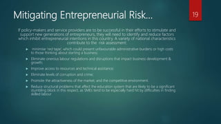 Mitigating Entrepreneurial Risk…
If policy-makers and service providers are to be successful in their efforts to stimulate and
support new generations of entrepreneurs, they will need to identify and reduce factors
which inhibit entrepreneurial intentions in this country. A variety of national characteristics
contribute to the risk assessment:
 minimise ‘red tape’, which could present unfavourable administrative burdens or high costs
to those thinking about starting a business;
 Eliminate onerous labour regulations and disruptions that impact business development &
growth;
 Improve access to resources and technical assistance;
 Eliminate levels of corruption and crime;
 Promote the attractiveness of the market; and the competitive environment.
 Reduce structural problems that affect the education system that are likely to be a significant
stumbling block in this respect, as SMEs tend to be especially hard hit by difficulties in finding
skilled labour
19
 
