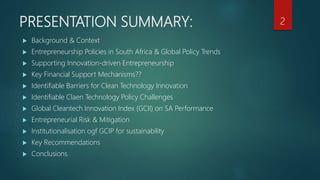 PRESENTATION SUMMARY:
 Background & Context
 Entrepreneurship Policies in South Africa & Global Policy Trends
 Supporting Innovation-driven Entrepreneurship
 Key Financial Support Mechanisms??
 Identifiable Barriers for Clean Technology Innovation
 Identifiable Claen Technology Policy Challenges
 Global Cleantech Innovation Index (GCII) on SA Performance
 Entrepreneurial Risk & Mitigation
 Institutionalisation ogf GCIP for sustainability
 Key Recommendations
 Conclusions
2
 