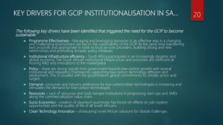KEY DRIVERS FOR GCIP INSTITUTIONALISATION IN SA…
The following key drivers have been identified that triggered the need for the GCIP to become
sustainable:
 Programme Effectiveness - Managing and leveraging resources in an effective way in a changing
and challenging environment are key to the sustainability of the GCIP. At the same time transferring
best practices and appropriate to tools to local services providers, building strong and new
relationships and promoting broader policy initiatives.
 Institutional infrastructure efficiency - South Africa participates in an increasingly dynamic and
global economy. The South African institutional infrastructure and processes are inefficient at
moving R&D and innovations to the marketplace
 Policy – there are strong signals from government towards low-carbon growth with several
institutional and regulatory frameworks supporting low-carbon technology diffusion and
deployment. This is coupled with the government’s global commitments to climate action and
targets.
 Demand- consumer and industry preference for low-carbon/clean technologies is increasing and
stimulates the demand for low-carbon technologies
 Resources – Lack of resources and tools hamper institutions in progressing start-ups and SMEs
along the commercialisation value chain.
 Socio Economics – creation of cleantech businesses has knock-on effects on job creation
opportunities and the quality of life of all South Africans
 Clean Technology Innovation – showcasing novel African solutions for Global challenges.
20
 