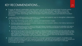 KEY RECOMMENDATIONS….
 Engage all relevant stakeholders and key actors such as all levels of government, business sector,
academia, entrepreneurs, technology experts, international Cleantech specialists, community
representatives in Cleantech policy development and implementation. This will strengthen the
relevance of Green Technology within the broader Green Economy space and National Innovation
Ecosystem
 Implement the following policy imperatives in a holistic and systemic way to strengthen collaboration
and partnerships in clean technology innovation:
 Align Clean Technology goals, policies, capacity and implementation models
 Develop appropriate financial and incentive models across the innovation delivery chain taking cognisance of
first and second economy factors
 Integrate collaborative practice metrics in clean technology innovation monitoring an evaluation and capture
best practice methodologies and business modelling through the institutionalisation of the GCIP within the
Technology Innovation Agency (TIA)
 Strengthening the governance structures through a Cabinet Oversight Committee over the entire S&T system.
This would ensure that coordination and cooperation between ministerial government departments that, offer
policy support across the S&T Innovation Chain, will result in more prudent funding; the prioritisation of key
S&T projects for implementation, reach and impact; relevant research areas that are aligned to government’s
national innovation imperatives and key performance indicators
 Location-based innovation policies in the form of project-based financial support, incubation and
science and technology parks are measures directed at well-defined geographical areas. It should aim
to promote and inculcate a culture of competitiveness and innovation and seek to stimulate
technological spill-overs
21
 