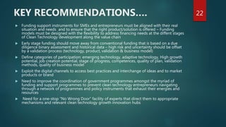  Funding support instruments for SMEs and entrepreneurs must be aligned with their real
situation and needs and to ensure that the right product/solution is offered – Funding
models must be designed with the flexibility to address financing needs at the diffent stages
of Clean Technology development along the value chain
 Early stage funding should move away from conventional funding that is based on a due
diligence binary assessment and historical data – high risk and uncertainty should be offset
by a validation process (technology, product, validation & business model)
 Define categories of participation: emerging technology, adaptive technology, High growth
potential, job creation potential, stage of progress, competences, quality of plan, validation
methods, quality of business model
 Exploit the digital channels to access best practices and interchange of ideas and to market
products or brand
 Need to improve the coordination of government programmes amongst the myriad of
funding and support programmes to prevent clean technology entrepreneurs navigating
through a network of programmes and policy instruments that exhaust their energies and
resources
 Need for a one-stop “No Wrong Door” facility of experts that direct them to appropriate
mechanisms and relevant clean technology growth innovation hubs
22KEY RECOMMENDATIONS….
 