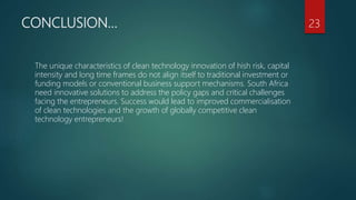 CONCLUSION…
The unique characteristics of clean technology innovation of hish risk, capital
intensity and long time frames do not align itself to traditional investment or
funding models or conventional business support mechanisms. South Africa
need innovative solutions to address the policy gaps and critical challenges
facing the entrepreneurs. Success would lead to improved commercialisation
of clean technologies and the growth of globally competitive clean
technology entrepreneurs!
23
 