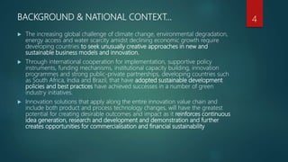 BACKGROUND & NATIONAL CONTEXT…
 The increasing global challenge of climate change, environmental degradation,
energy access and water scarcity amidst declining economic growth require
developing countries to seek unusually creative approaches in new and
sustainable business models and innovation.
 Through international cooperation for implementation, supportive policy
instruments, funding mechanisms, institutional capacity building, innovation
programmes and strong public-private partnerships, developing countries such
as South Africa, India and Brazil, that have adopted sustainable development
policies and best practices have achieved successes in a number of green
industry initiatives.
 Innovation solutions that apply along the entire innovation value chain and
include both product and process technology changes, will have the greatest
potential for creating desirable outcomes and impact as it reinforces continuous
idea generation, research and development and demonstration and further
creates opportunities for commercialisation and financial sustainability
4
 