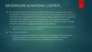 BACKGROUND & NATIONAL CONTEXT…
 The Global Cleantech Innovation Index (GCII) seeks to measure the drivers
of Cleantech innovation that are based on an average between the inputs of
innovation (the development of clean technology supply) and the outputs of
innovation that relate to a country’s ability to commercialise cleantech
innovation (creation of market demand). The GCCI (Global Climate Change
Initiative) Framework suggests that the inputs relate to:
 key innovation drivers such as entrepreneurship culture, government policies &
regulations as well as access to finance
 The outputs relate to:
 evidence of emerging Cleantech innovation in early stage private investment,
producing patents or evidence of commercialised Cleantech innovation
company revenues, resource efficiency and late stage investment.
5
 