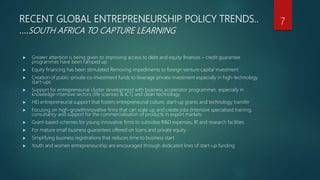 RECENT GLOBAL ENTREPRENEURSHIP POLICY TRENDS..
….SOUTH AFRICA TO CAPTURE LEARNING
 Greater attention is being given to improving access to debt and equity finances – credit guarantee
programmes have been ramped up
 Equity financing has been stimulated Removing impediments to foreign venture capital investment
 Creation of public-private co-investment funds to leverage private investment especially in high-technology
start-ups
 Support for entrepreneurial cluster development with business accelerator programmes especially in
knowledge-intensive sectors (life sciences & ICT) and clean technology
 HEI entrepreneurial support that fosters entrepreneurial culture, start-up grants and technology transfer
 Focusing on high-growthinnovative firms that can scale up and create jobs (intensive specialised training,
consultancy and support for the commercialisation of products in export markets
 Grant-based schemes for young innovative firms to subsidise R&D expenses, IP, and research facilities
 For mature small business guarantees offered on loans and private equity
 Simplifying business registrations that reduces time to business start
 Youth and women entrepreneurship are encouraged through dedicated lines of start-up funding
7
 