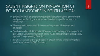 SALIENT INSIGHTS ON INNOVATION CT
POLICY LANDSCAPE IN SOUTH AFRICA:
 South Africa has an extensive Cleantech-supportive policy environment
and provides funding and incentives directed at specific sub-sector
innovation
 Green growth forms part of six overarching national development
strategies
 South Africa has all 8 important Cleantech-supporting policies in place as
per Global Cleantech Innovation Index (GCII) highlighting its strong policy
approach to promoting Cleantech.
 South Africa is an active participant in global climate change mitigation
and the reduction in GHG Emission.
8
 