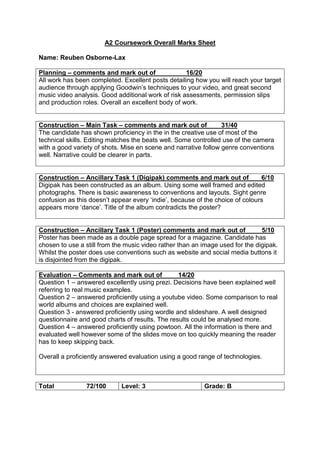 A2 Coursework Overall Marks Sheet
Name: Reuben Osborne-Lax
Planning – comments and mark out of 16/20
All work has been completed. Excellent posts detailing how you will reach your target
audience through applying Goodwin’s techniques to your video, and great second
music video analysis. Good additional work of risk assessments, permission slips
and production roles. Overall an excellent body of work.
Construction – Main Task – comments and mark out of 31/40
The candidate has shown proficiency in the in the creative use of most of the
technical skills. Editing matches the beats well. Some controlled use of the camera
with a good variety of shots. Mise en scene and narrative follow genre conventions
well. Narrative could be clearer in parts.
Construction – Ancillary Task 1 (Digipak) comments and mark out of 6/10
Digipak has been constructed as an album. Using some well framed and edited
photographs. There is basic awareness to conventions and layouts. Sight genre
confusion as this doesn’t appear every ‘indie’, because of the choice of colours
appears more ‘dance’. Title of the album contradicts the poster?
Construction – Ancillary Task 1 (Poster) comments and mark out of 5/10
Poster has been made as a double page spread for a magazine. Candidate has
chosen to use a still from the music video rather than an image used for the digipak.
Whilst the poster does use conventions such as website and social media buttons it
is disjointed from the digipak.
Evaluation – Comments and mark out of 14/20
Question 1 – answered excellently using prezi. Decisions have been explained well
referring to real music examples.
Question 2 – answered proficiently using a youtube video. Some comparison to real
world albums and choices are explained well.
Question 3 - answered proficiently using wordle and slideshare. A well designed
questionnaire and good charts of results. The results could be analysed more.
Question 4 – answered proficiently using powtoon. All the information is there and
evaluated well however some of the slides move on too quickly meaning the reader
has to keep skipping back.
Overall a proficiently answered evaluation using a good range of technologies.
Total 72/100 Level: 3 Grade: B
 