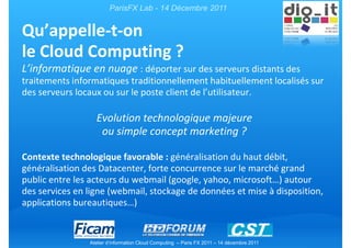 ParisFX Lab - 14 Décembre 2011


Qu’appelle-t-on
le Cloud Computing ?
L’informatique en nuage : déporter sur des serveurs distants des
traitements informatiques traditionnellement habituellement localisés sur
des serveurs locaux ou sur le poste client de l’utilisateur.

                  Evolution technologique majeure
                   ou simple concept marketing ?

Contexte technologique favorable : généralisation du haut débit,
généralisation des Datacenter, forte concurrence sur le marché grand
public entre les acteurs du webmail (google, yahoo, microsoft…) autour
des services en ligne (webmail, stockage de données et mise à disposition,
applications bureautiques…)


                Atelier d’information Cloud Computing – Paris FX 2011 – 14 décembre 2011
 