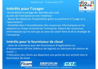ParisFX Lab - 14 Décembre 2011


Intérêts pour l’usager
-Accessibilité et partage des données plus aisé
au sein de l’entreprise et vers l’extérieur
- Baisse des dépenses d’exploitation grâce au paiement à l’usage ou à
l’abonnement
- Flexibilité dans l’immobilisation des ressources informatiques en les
adaptant au niveau d’activité de l’entreprise. Déport des ressources
informatiques qui ne sont pas au cœur du savoir-faire et de la stratégie de
l’entreprise

Intérêts pour le fournisseur de cloud
- relais de croissance pour des fournisseurs d’applications ou
d’équipements off-line (éditeurs de logiciels ou fabricants de stations de
travail…)
-Fidélisation des clients qui déportent une partie de leur activité chez le
fournisseur de cloud


                 Atelier d’information Cloud Computing – Paris FX 2011 – 14 décembre 2011
 
