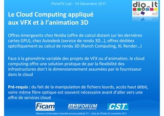 ParisFX Lab - 14 Décembre 2011


Le Cloud Computing appliqué
aux VFX et à l’animation 3D
Offres émergeants chez Nvidia (offre de calcul distant sur les dernières
cartes GPU), chez Autodesk (service de rendu 3D…), offres dédiées
spécifiquement au calcul de rendu 3D (Ranch Computing, XL Render…)

Face à la géométrie variable des projets de VFX ou d’animation, le cloud
computing offre une solution pratique de par la flexibilité des
infrastructures don’t le dimensionnement assumées par le fournisseur
dans le cloud

Pré-requis : du fait de la manipulation de fichiers lourds, accès haut débit,
voire même fibre optique est souvent nécessaire avant d’aller vers une
offre de services cloud


               Réunion d’information Intensité sonore publicité TV – Club de l’Etoile 22 novembre 2011
 