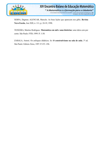 SERPA, Dagmar; ALENCAR, Marcelo. As boas lições que aparecem nos gibis. Revista
Nova Escola, Ano XIII, n. 111, p. 10-19, 1998.

TEIXEIRA, Martins Rodrigues. Matemática em mil e uma histórias: uma ideia cem por
cento. São Paulo: FTD, 1999. P. 1-30.

ZABALA, Antoni. Os enfoques didáticos. In: O construtivismo na sala de aula. 3ª ed.
São Paulo: Editora Ática, 1997. P.153 -196.

 