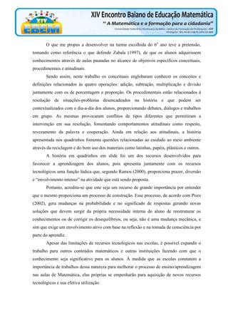 O que me propus a desenvolver na turma escolhida do 6o ano teve a pretensão,
tomando como referência o que defende Zabala (1997), de que os alunos adquirissem
conhecimentos através de aulas pautadas no alcance de objetivos específicos conceituais,
procedimentais e atitudinais.
Sendo assim, neste trabalho os conceituais englobaram conhecer os conceitos e
definições relacionados às quatro operações: adição, subtração, multiplicação e divisão
juntamente com os de porcentagem e proporção. Os procedimentais estão relacionados à
resolução de situações-problema desencadeados na história e que podem ser
contextualizados com o dia-a-dia dos alunos, proporcionando debates, diálogos e trabalhos
em grupo. As mesmas provocaram conflitos de tipos diferentes que permitiram a
intervenção em sua resolução, fomentando comportamentos atitudinais como respeito,
revezamento da palavra e cooperação. Ainda em relação aos atitudinais, a história
apresentada nos quadrinhos fomenta questões relacionadas ao cuidado ao meio ambiente
através da reciclagem e do bom uso dos materiais como latinhas, papéis, plásticos e outros.
A história em quadrinhos em slide foi um dos recursos desenvolvidos para
favorecer a aprendizagem dos alunos, pois apresenta juntamente com os recursos
tecnológicos uma função lúdica que, segundo Ramos (2000), proporciona prazer, diversão
e “envolvimento intenso” na atividade que está sendo proposta.
Portanto, acredita-se que este seja um recurso de grande importância por entender
que o mesmo proporciona um processo de construção. Esse processo, de acordo com Pozo
(2002), gera mudanças na probabilidade e no significado de respostas gerando novas
soluções que devem surgir da própria necessidade interna do aluno de reestruturar os
conhecimentos ou de corrigir os desequilíbrios, ou seja, não é uma mudança mecânica, e
sim que exige um envolvimento ativo com base na reflexão e na tomada de consciência por
parte do aprendiz.
Apesar das limitações de recursos tecnológicos nas escolas, é possível expandir o
trabalho para outros conteúdos matemáticos e outras instituições fazendo com que o
conhecimento seja significativo para os alunos. À medida que as escolas constatem a
importância de trabalhos dessa natureza para melhorar o processo de ensino/aprendizagem
nas aulas de Matemática, elas próprias se empenharão para aquisição de novos recursos
tecnológicos e sua efetiva utilização.

 