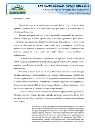Referencial Teórico

No que diz respeito à aprendizagem, segundo Becker (1994), o que o aluno
aprendeu e construiu em sua vida servirá de alicerce para ampliá-la e de âncora para os
próximos conhecimentos.
Portanto, entende-se que com o saber construído e organizado do professor é
possível também que o mesmo aprenda com as situações apresentadas pelos alunos,
possibilitando uma reconstrução de conhecimento em sala de aula, fazendo com que ocorra
uma troca mútua entre os mesmos. Nessa relação aluno e professor é concedido ao
docente, a cada momento, o avanço da sua docência; e ao estudante, o avanço da sua
discência, traçando-se novos objetos de estudo, relações sociais, realidades e
conhecimentos.
A partir deste entendimento, delimitam-se os objetivos a serem alcançados no
âmbito conceitual, procedimental e atitudinal que, segundo Zabala (1997), referem-se aos
conceitos, procedimentos e atitudes que o aluno deve construir frente aos novos
conhecimentos.
Conforme o mesmo autor, os conceitos dificilmente limitam-se a uma definição
fechada; necessitam de estratégias didáticas que coloquem o aluno diante de “situações que
induzam ou potencializem essa atividade” e que possibilitam dar continuação à melhoria
da mesma. Dada à complexidade de trabalhar os conteúdos, requer uma boa compreensão,
atenção e uma intensa atividade do aluno para dar subsídio às relações significantes entre
esses novos conteúdos e os elementos já estabelecidos no sujeito.
Associado a estes, estão os conteúdos de característica procedimental, podendo ser
definidos como um “conjunto de ações ordenadas destinadas à consecução de um fim”,
como desenhar uma figura geométrica. É um processo dinâmico por estar configurado em
ações, ou seja,
As atividades de aprendizagem serão fundamentalmente de repetição de ações, o
que não implica desconhecimento, e reflexão sobre as razões e o sentido que
têm, já que esse conhecimento permitirá melhorar sua aprendizagem, e dotá-la de
significatividade. O domínio do algoritmo da adição comportará a realização de
múltiplos algoritmos, desenhar um mapa, realizar inúmeras representações
gráficas do espaço, medir com precisão grande quantidade de objetos; e para que
tudo isso seja feito de forma significativa será necessário e imprescindível o
conhecimento dos conteúdos conceituais associados a esses procedimentos. Mas
em qualquer um dos casos, o domínio de um procedimento, em um sentido

 