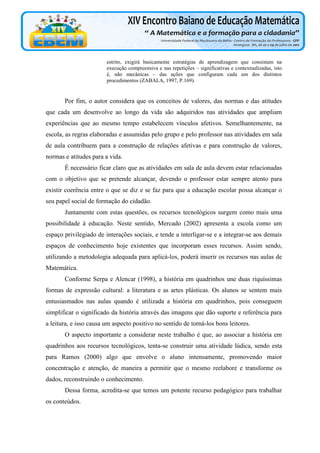 estrito, exigirá basicamente estratégias de aprendizagem que consistam na
execução compreensiva e nas repetições – significativas e contextualizadas, isto
é, não mecânicas – das ações que configuram cada um dos distintos
procedimentos (ZABALA, 1997, P.169).

Por fim, o autor considera que os conceitos de valores, das normas e das atitudes
que cada um desenvolve ao longo da vida são adquiridos nas atividades que ampliam
experiências que ao mesmo tempo estabelecem vínculos afetivos. Semelhantemente, na
escola, as regras elaboradas e assumidas pelo grupo e pelo professor nas atividades em sala
de aula contribuem para a construção de relações afetivas e para construção de valores,
normas e atitudes para a vida.
É necessário ficar claro que as atividades em sala de aula devem estar relacionadas
com o objetivo que se pretende alcançar, devendo o professor estar sempre atento para
existir coerência entre o que se diz e se faz para que a educação escolar possa alcançar o
seu papel social de formação do cidadão.
Juntamente com estas questões, os recursos tecnológicos surgem como mais uma
possibilidade à educação. Neste sentido, Mercado (2002) apresenta a escola como um
espaço privilegiado de interações sociais, e tende a interligar-se e a integrar-se aos demais
espaços de conhecimento hoje existentes que incorporam esses recursos. Assim sendo,
utilizando a metodologia adequada para aplicá-los, poderá inserir os recursos nas aulas de
Matemática.
Conforme Serpa e Alencar (1998), a história em quadrinhos une duas riquíssimas
formas de expressão cultural: a literatura e as artes plásticas. Os alunos se sentem mais
entusiasmados nas aulas quando é utilizada a história em quadrinhos, pois conseguem
simplificar o significado da história através das imagens que dão suporte e referência para
a leitura, e isso causa um aspecto positivo no sentido de torná-los bons leitores.
O aspecto importante a considerar neste trabalho é que, ao associar a história em
quadrinhos aos recursos tecnológicos, tenta-se construir uma atividade lúdica, sendo esta
para Ramos (2000) algo que envolve o aluno intensamente, promovendo maior
concentração e atenção, de maneira a permitir que o mesmo reelabore e transforme os
dados, reconstruindo o conhecimento.
Dessa forma, acredita-se que temos um potente recurso pedagógico para trabalhar
os conteúdos.

 