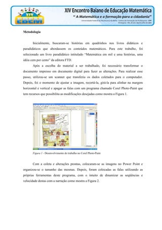 Metodologia

Inicialmente, buscaram-se histórias em quadrinhos nos livros didáticos e
paradidáticos que abordassem os conteúdos matemáticos. Para este trabalho, foi
selecionado um livro paradidático intitulado “Matemática em mil e uma histórias, uma
idéia cem por cento” da editora FTD.
Após a escolha do material a ser trabalhado, foi necessário transformar o
documento impresso em documento digital para fazer as alterações. Para realizar esse
passo, utilizou-se um scanner que transferiu os dados coletados para o computador.
Depois, foi o momento de ajustar a imagem, recortá-la, girá-la para alinhar na margem
horizontal e vertical e apagar as falas com um programa chamado Corel Photo-Paint que
tem recursos que possibilita as modificações desejadas como mostra a Figura 1.

Figura 1 - Desenvolvimento do trabalho no Corel Photo-Paint

Com a coleta e alterações prontas, colocaram-se as imagens no Power Point e
organizou-se o tamanho das mesmas. Depois, foram colocadas as falas utilizando as
próprias ferramentas deste programa, com o intuito de dinamizar as seqüências e
velocidade destas com a narração como mostra a Figura 2.

 