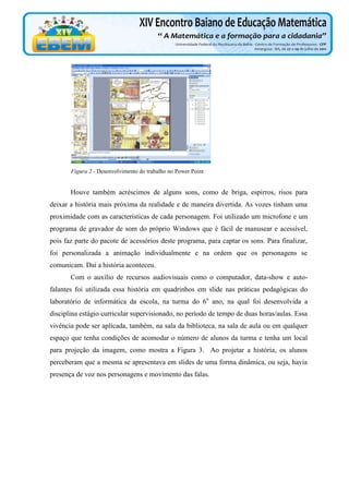 Figura 2 - Desenvolvimento do trabalho no Power Point

Houve também acréscimos de alguns sons, como de briga, espirros, risos para
deixar a história mais próxima da realidade e de maneira divertida. As vozes tinham uma
proximidade com as características de cada personagem. Foi utilizado um microfone e um
programa de gravador de som do próprio Windows que é fácil de manusear e acessível,
pois faz parte do pacote de acessórios deste programa, para captar os sons. Para finalizar,
foi personalizada a animação individualmente e na ordem que os personagens se
comunicam. Daí a história aconteceu.
Com o auxílio de recursos audiovisuais como o computador, data-show e autofalantes foi utilizada essa história em quadrinhos em slide nas práticas pedagógicas do
laboratório de informática da escola, na turma do 6o ano, na qual foi desenvolvida a
disciplina estágio curricular supervisionado, no período de tempo de duas horas/aulas. Essa
vivência pode ser aplicada, também, na sala da biblioteca, na sala de aula ou em qualquer
espaço que tenha condições de acomodar o número de alunos da turma e tenha um local
para projeção da imagem, como mostra a Figura 3. Ao projetar a história, os alunos
perceberam que a mesma se apresentava em slides de uma forma dinâmica, ou seja, havia
presença de voz nos personagens e movimento das falas.

 